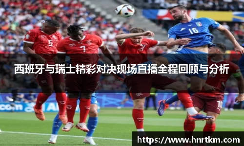 西班牙与瑞士精彩对决现场直播全程回顾与分析